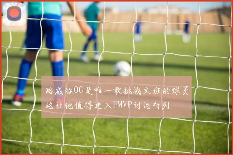 路威称OG是唯一敢挑战文班的球员这让他值得进入FMVP讨论行列