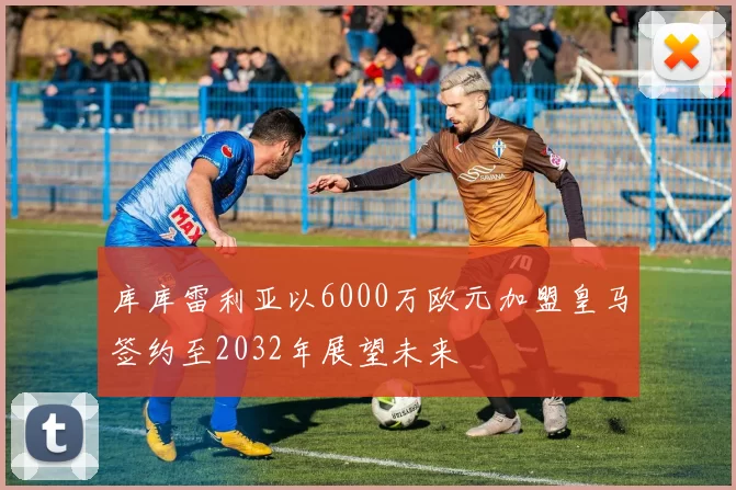 库库雷利亚以6000万欧元加盟皇马签约至2032年展望未来