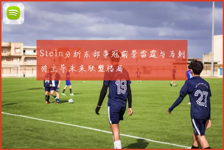 Stein分析东部争冠前景雷霆与马刺将主导未来联盟格局