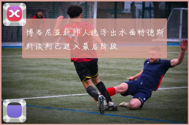 博洛尼亚新帅人选浮出水面特德斯科谈判已进入最后阶段