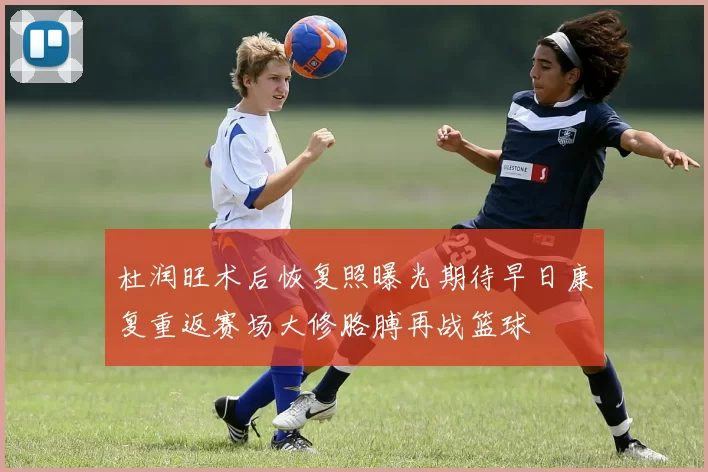 杜润旺术后恢复照曝光期待早日康复重返赛场大修胳膊再战篮球