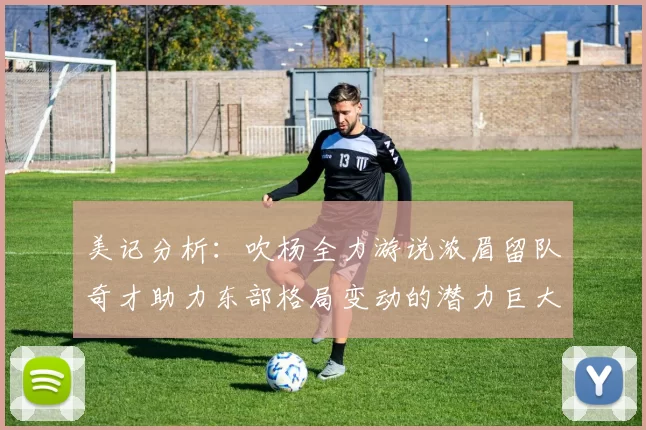 美记分析：吹杨全力游说浓眉留队奇才助力东部格局变动的潜力巨大