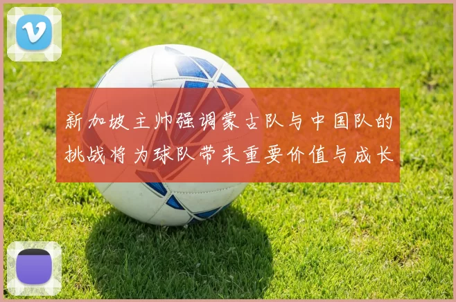新加坡主帅强调蒙古队与中国队的挑战将为球队带来重要价值与成长机会