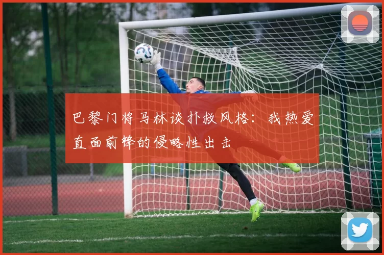 巴黎门将马林谈扑救风格：我热爱直面前锋的侵略性出击
