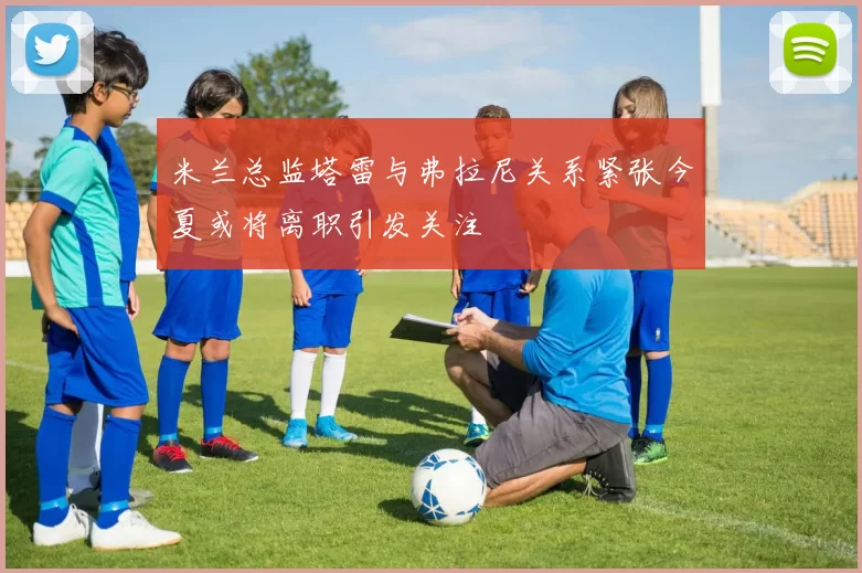 米兰总监塔雷与弗拉尼关系紧张今夏或将离职引发关注