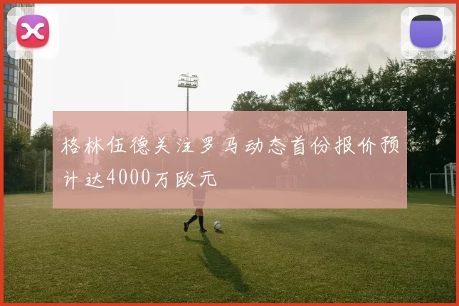 格林伍德关注罗马动态首份报价预计达4000万欧元