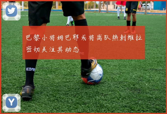 巴黎小将姆巴耶或将离队热刺维拉密切关注其动态
