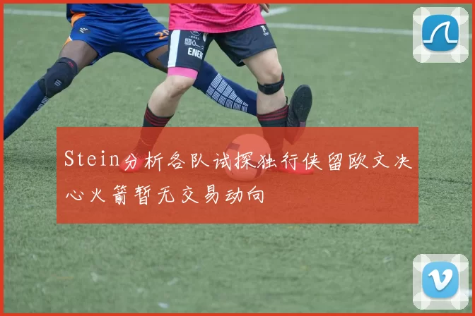 Stein分析各队试探独行侠留欧文决心火箭暂无交易动向