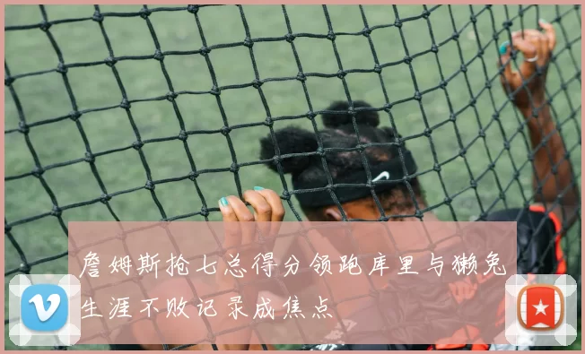 詹姆斯抢七总得分领跑库里与獭兔生涯不败记录成焦点