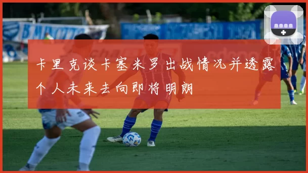 卡里克谈卡塞米罗出战情况并透露个人未来去向即将明朗