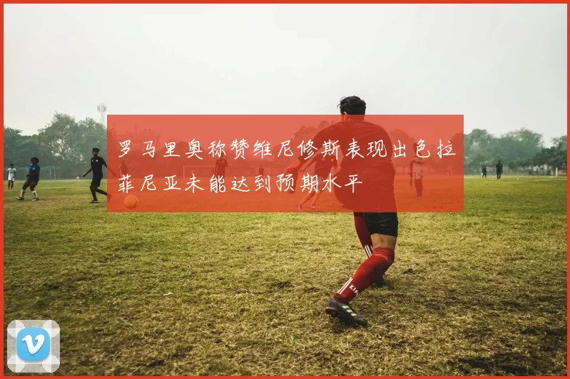 罗马里奥称赞维尼修斯表现出色拉菲尼亚未能达到预期水平