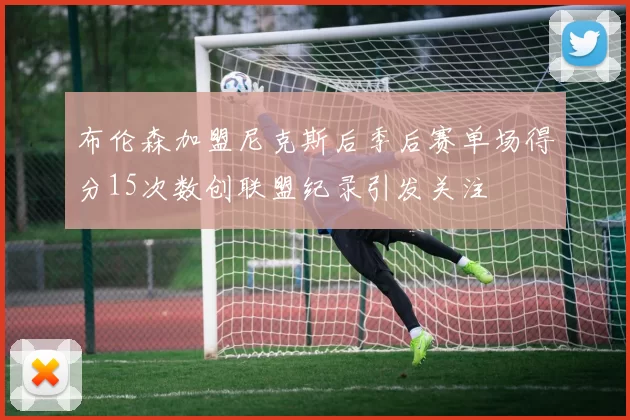 布伦森加盟尼克斯后季后赛单场得分15次数创联盟纪录引发关注