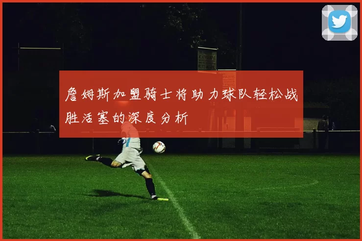 詹姆斯加盟骑士将助力球队轻松战胜活塞的深度分析