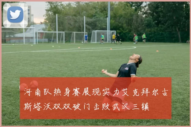 河南队热身赛展现实力艾克拜尔古斯塔沃双双破门击败武汉三镇