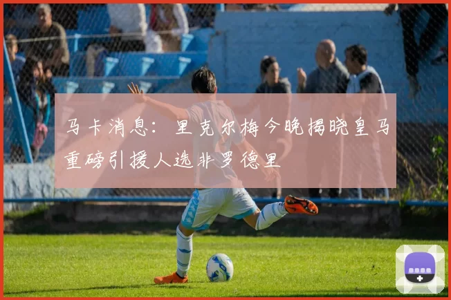 马卡消息：里克尔梅今晚揭晓皇马重磅引援人选非罗德里