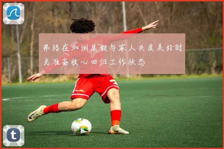 弗格在加州度假与家人共度美好时光准备收心回归工作状态