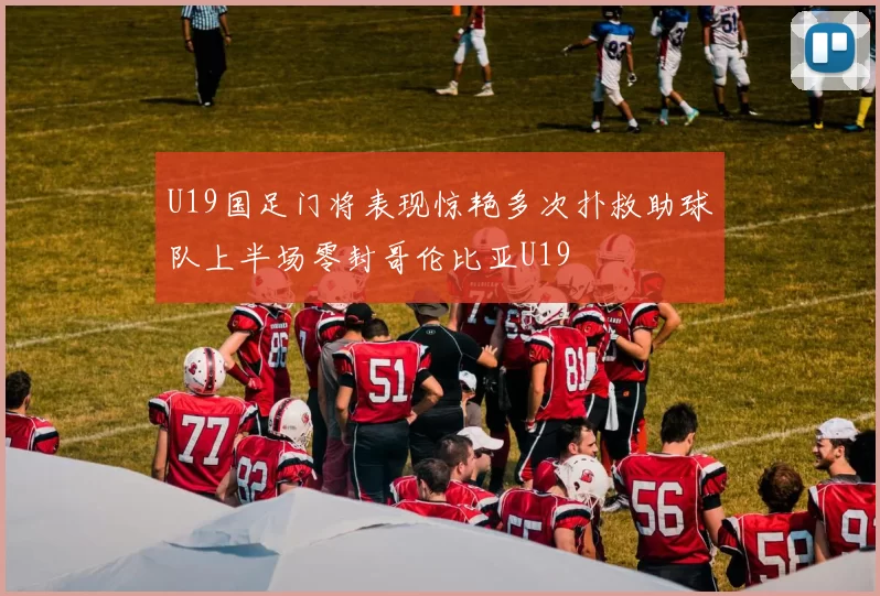 U19国足门将表现惊艳多次扑救助球队上半场零封哥伦比亚U19